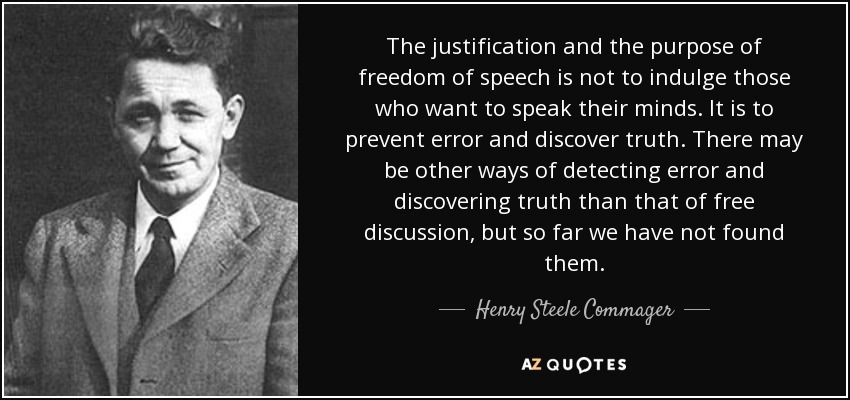 The justification and the purpose of freedom of speech is not to indulge those who want to speak their minds. It is to prevent error and discover truth. There may be other ways of detecting error and discovering truth than that of free discussion, but so far we have not found them. - Henry Steele Commager