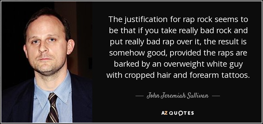 The justification for rap rock seems to be that if you take really bad rock and put really bad rap over it, the result is somehow good, provided the raps are barked by an overweight white guy with cropped hair and forearm tattoos. - John Jeremiah Sullivan