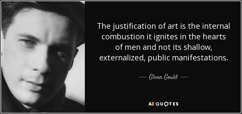 The justification of art is the internal combustion it ignites in the hearts of men and not its shallow, externalized, public manifestations. - Glenn Gould
