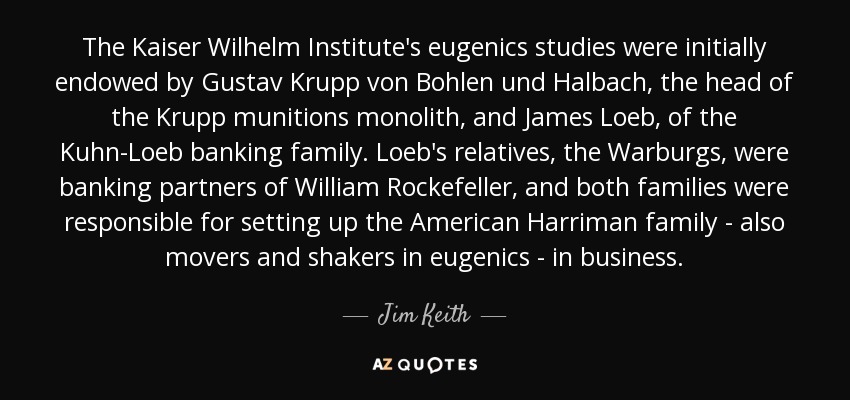 The Kaiser Wilhelm Institute's eugenics studies were initially endowed by Gustav Krupp von Bohlen und Halbach, the head of the Krupp munitions monolith, and James Loeb, of the Kuhn-Loeb banking family. Loeb's relatives, the Warburgs, were banking partners of William Rockefeller, and both families were responsible for setting up the American Harriman family - also movers and shakers in eugenics - in business. - Jim Keith