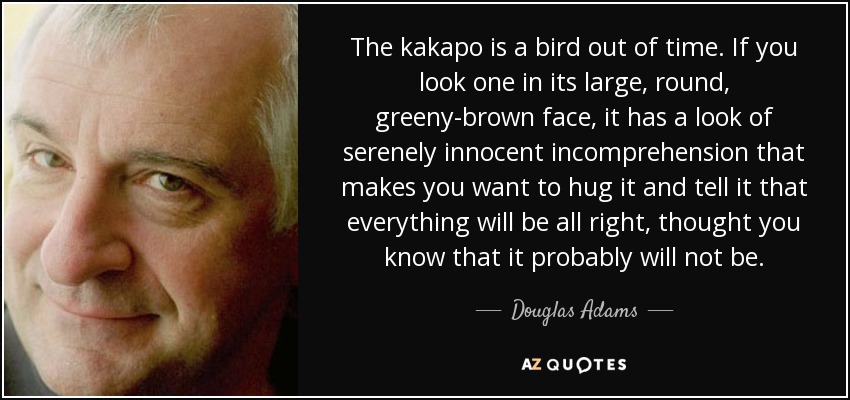 The kakapo is a bird out of time. If you look one in its large, round, greeny-brown face, it has a look of serenely innocent incomprehension that makes you want to hug it and tell it that everything will be all right, thought you know that it probably will not be. - Douglas Adams