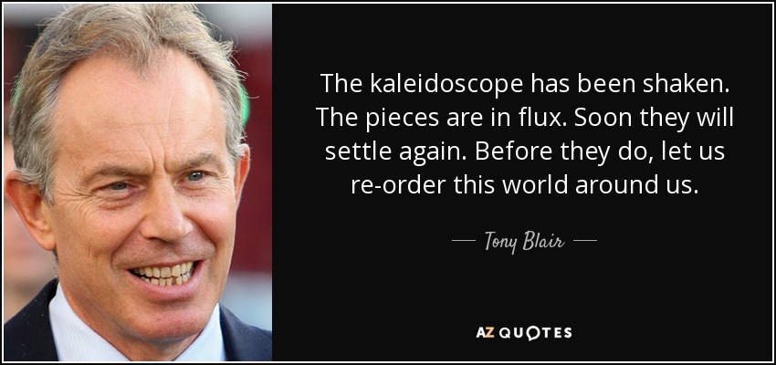The kaleidoscope has been shaken. The pieces are in flux. Soon they will settle again. Before they do, let us re-order this world around us. - Tony Blair