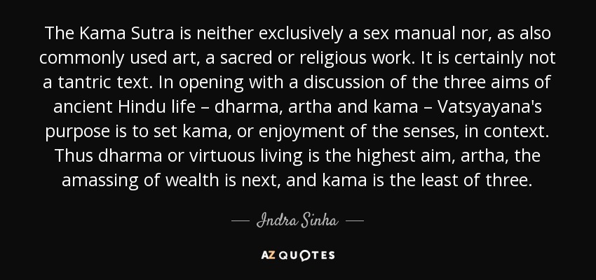 The Kama Sutra is neither exclusively a sex manual nor, as also commonly used art, a sacred or religious work. It is certainly not a tantric text. In opening with a discussion of the three aims of ancient Hindu life – dharma, artha and kama – Vatsyayana's purpose is to set kama, or enjoyment of the senses, in context. Thus dharma or virtuous living is the highest aim, artha, the amassing of wealth is next, and kama is the least of three. - Indra Sinha