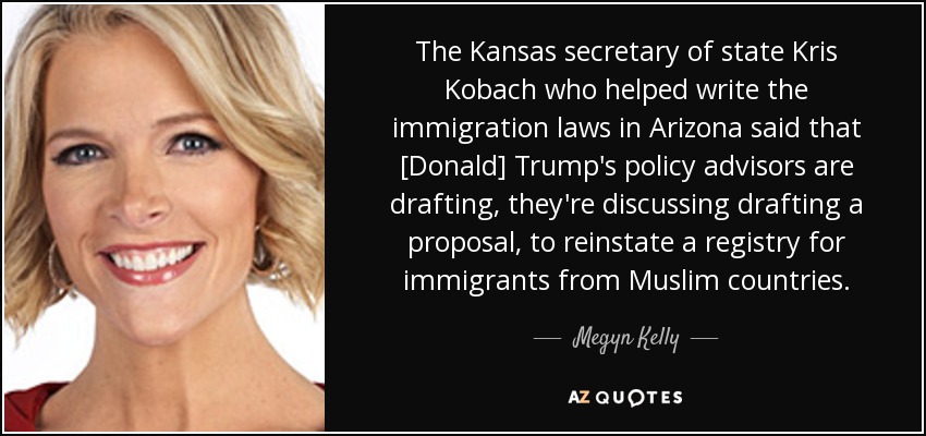 The Kansas secretary of state Kris Kobach who helped write the immigration laws in Arizona said that [Donald] Trump's policy advisors are drafting, they're discussing drafting a proposal, to reinstate a registry for immigrants from Muslim countries. - Megyn Kelly