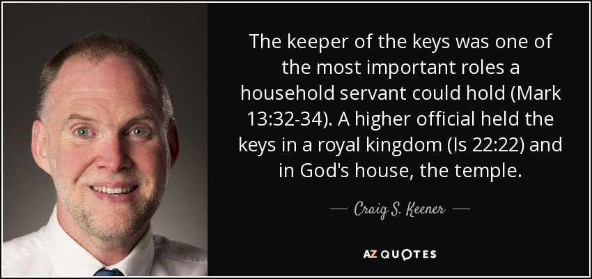 The keeper of the keys was one of the most important roles a household servant could hold (Mark 13:32-34). A higher official held the keys in a royal kingdom (Is 22:22) and in God's house, the temple. - Craig S. Keener