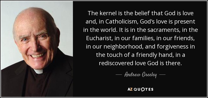 The kernel is the belief that God is love and, in Catholicism, God's love is present in the world. It is in the sacraments, in the Eucharist, in our families, in our friends, in our neighborhood, and forgiveness in the touch of a friendly hand, in a rediscovered love God is there. - Andrew Greeley