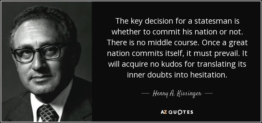 The key decision for a statesman is whether to commit his nation or not. There is no middle course. Once a great nation commits itself, it must prevail. It will acquire no kudos for translating its inner doubts into hesitation. - Henry A. Kissinger