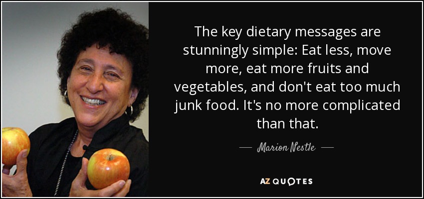 The key dietary messages are stunningly simple: Eat less, move more, eat more fruits and vegetables, and don't eat too much junk food. It's no more complicated than that. - Marion Nestle