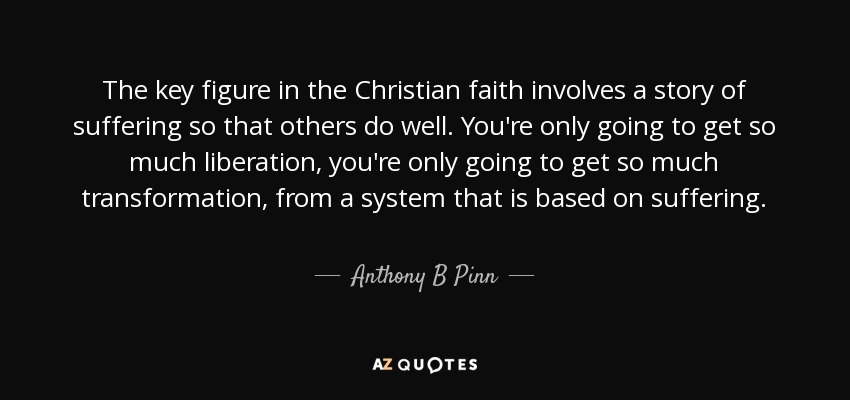 The key figure in the Christian faith involves a story of suffering so that others do well. You're only going to get so much liberation, you're only going to get so much transformation, from a system that is based on suffering. - Anthony B Pinn