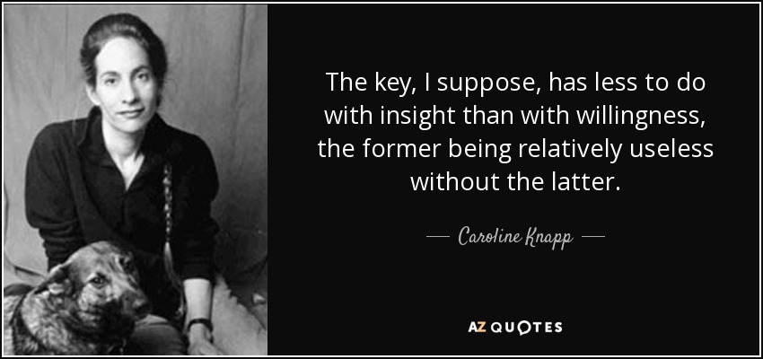 The key, I suppose, has less to do with insight than with willingness, the former being relatively useless without the latter. - Caroline Knapp