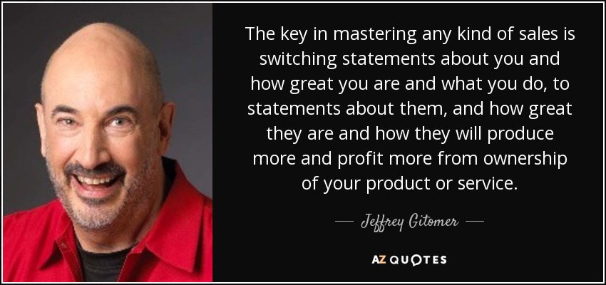 The key in mastering any kind of sales is switching statements about you and how great you are and what you do, to statements about them, and how great they are and how they will produce more and profit more from ownership of your product or service. - Jeffrey Gitomer