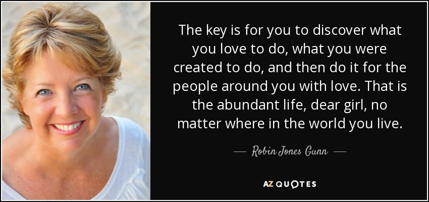The key is for you to discover what you love to do, what you were created to do, and then do it for the people around you with love. That is the abundant life, dear girl, no matter where in the world you live. - Robin Jones Gunn