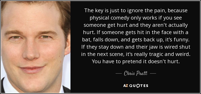 The key is just to ignore the pain, because physical comedy only works if you see someone get hurt and they aren't actually hurt. If someone gets hit in the face with a bat, falls down, and gets back up, it's funny. If they stay down and their jaw is wired shut in the next scene, it's really tragic and weird. You have to pretend it doesn't hurt. - Chris Pratt