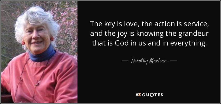 The key is love, the action is service, and the joy is knowing the grandeur that is God in us and in everything. - Dorothy Maclean