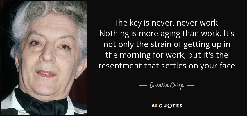 The key is never, never work. Nothing is more aging than work. It's not only the strain of getting up in the morning for work, but it's the resentment that settles on your face - Quentin Crisp