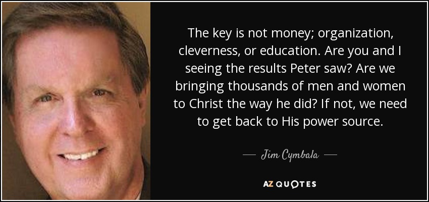 The key is not money; organization, cleverness, or education. Are you and I seeing the results Peter saw? Are we bringing thousands of men and women to Christ the way he did? If not, we need to get back to His power source. - Jim Cymbala