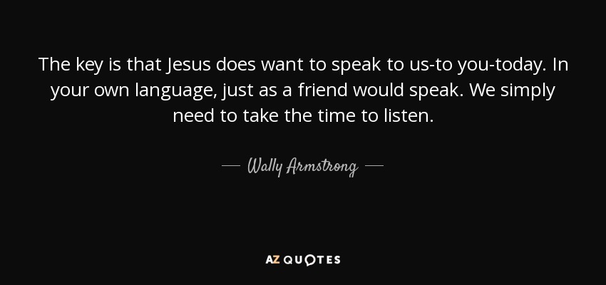 The key is that Jesus does want to speak to us-to you-today. In your own language, just as a friend would speak. We simply need to take the time to listen. - Wally Armstrong