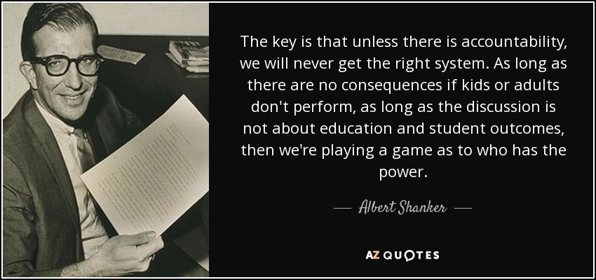 The key is that unless there is accountability, we will never get the right system. As long as there are no consequences if kids or adults don't perform, as long as the discussion is not about education and student outcomes, then we're playing a game as to who has the power. - Albert Shanker
