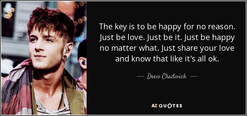 The key is to be happy for no reason. Just be love. Just be it. Just be happy no matter what. Just share your love and know that like it's all ok. - Drew Chadwick