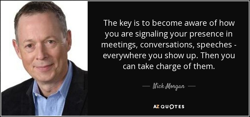 The key is to become aware of how you are signaling your presence in meetings, conversations, speeches - everywhere you show up. Then you can take charge of them. - Nick Morgan