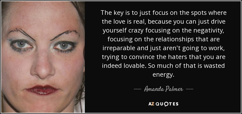 The key is to just focus on the spots where the love is real, because you can just drive yourself crazy focusing on the negativity, focusing on the relationships that are irreparable and just aren't going to work, trying to convince the haters that you are indeed lovable. So much of that is wasted energy. - Amanda Palmer