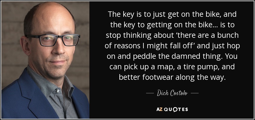 The key is to just get on the bike, and the key to getting on the bike… is to stop thinking about ‘there are a bunch of reasons I might fall off’ and just hop on and peddle the damned thing. You can pick up a map, a tire pump, and better footwear along the way. - Dick Costolo