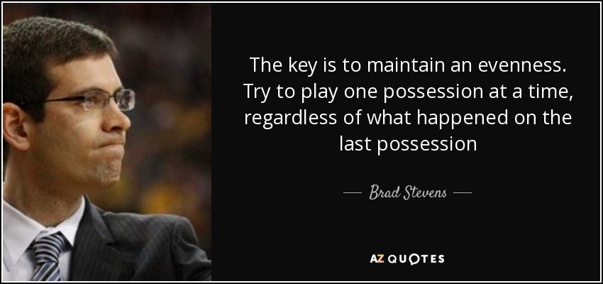 The key is to maintain an evenness. Try to play one possession at a time, regardless of what happened on the last possession - Brad Stevens