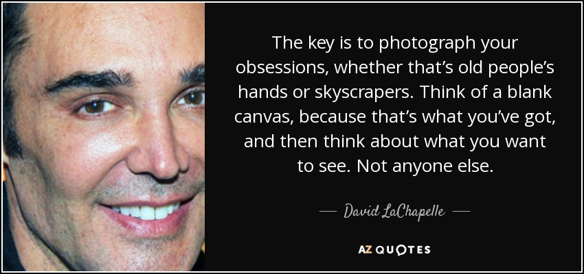 The key is to photograph your obsessions, whether that’s old people’s hands or skyscrapers. Think of a blank canvas, because that’s what you’ve got, and then think about what you want to see. Not anyone else. - David LaChapelle