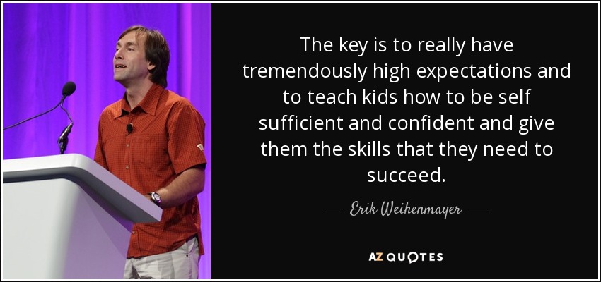 The key is to really have tremendously high expectations and to teach kids how to be self sufficient and confident and give them the skills that they need to succeed. - Erik Weihenmayer