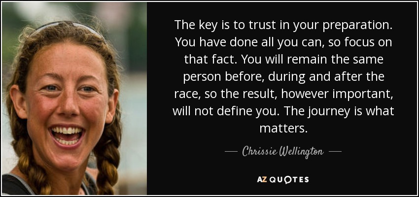 The key is to trust in your preparation. You have done all you can, so focus on that fact. You will remain the same person before, during and after the race, so the result, however important, will not define you. The journey is what matters. - Chrissie Wellington