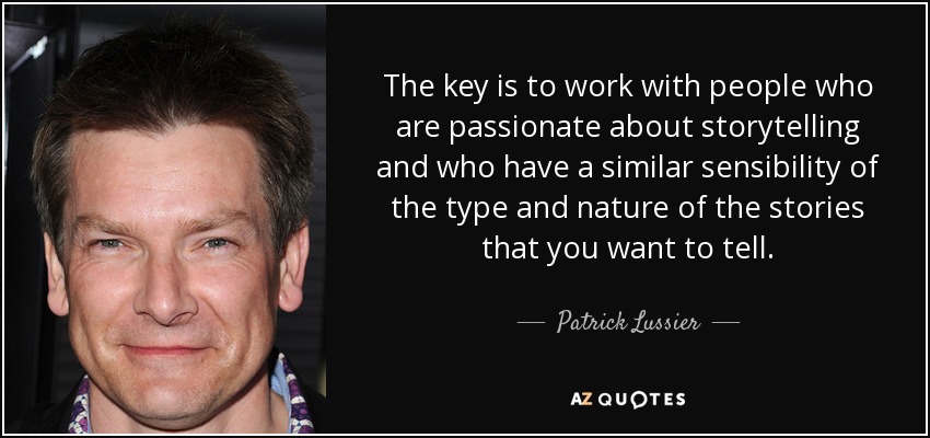 The key is to work with people who are passionate about storytelling and who have a similar sensibility of the type and nature of the stories that you want to tell. - Patrick Lussier
