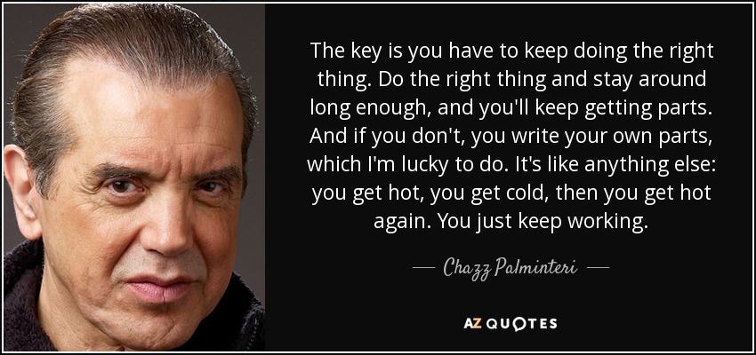 The key is you have to keep doing the right thing. Do the right thing and stay around long enough, and you'll keep getting parts. And if you don't, you write your own parts, which I'm lucky to do. It's like anything else: you get hot, you get cold, then you get hot again. You just keep working. - Chazz Palminteri