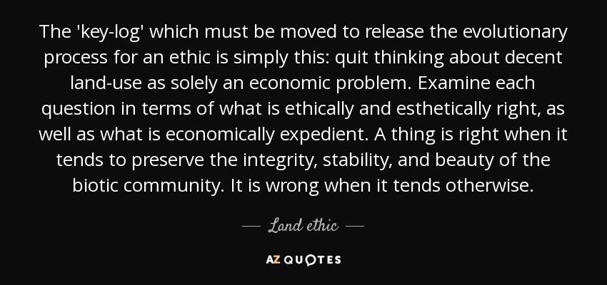 The 'key-log' which must be moved to release the evolutionary process for an ethic is simply this: quit thinking about decent land-use as solely an economic problem. Examine each question in terms of what is ethically and esthetically right, as well as what is economically expedient. A thing is right when it tends to preserve the integrity, stability, and beauty of the biotic community. It is wrong when it tends otherwise. - Land ethic