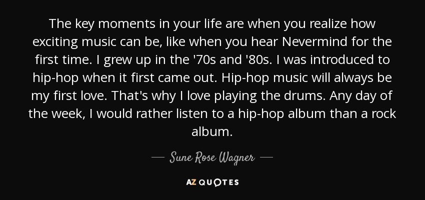 The key moments in your life are when you realize how exciting music can be, like when you hear Nevermind for the first time. I grew up in the '70s and '80s. I was introduced to hip-hop when it first came out. Hip-hop music will always be my first love. That's why I love playing the drums. Any day of the week, I would rather listen to a hip-hop album than a rock album. - Sune Rose Wagner