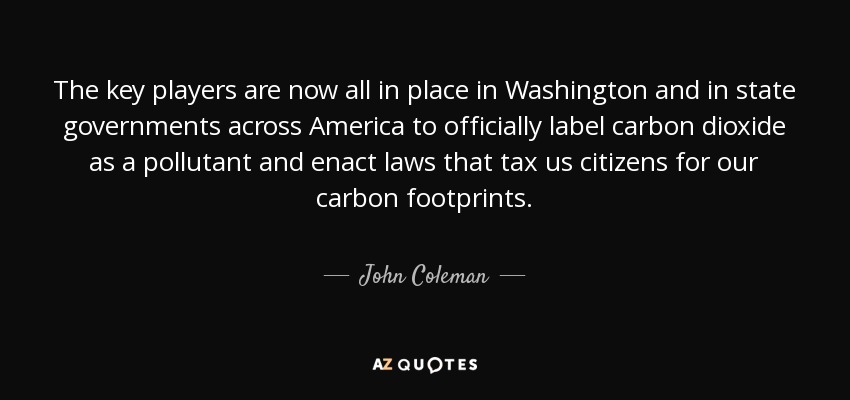 The key players are now all in place in Washington and in state governments across America to officially label carbon dioxide as a pollutant and enact laws that tax us citizens for our carbon footprints. - John Coleman