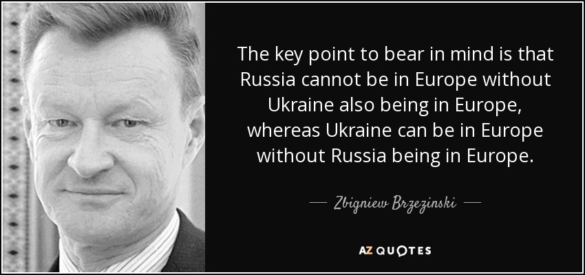 The key point to bear in mind is that Russia cannot be in Europe without Ukraine also being in Europe, whereas Ukraine can be in Europe without Russia being in Europe. - Zbigniew Brzezinski
