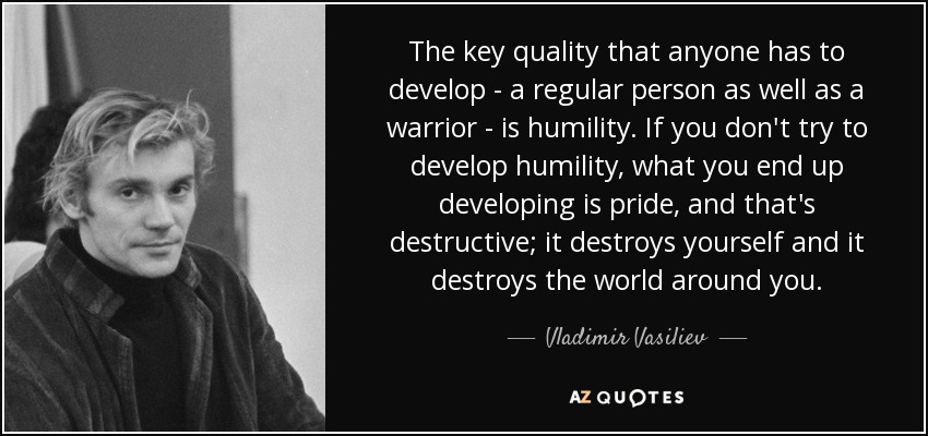 The key quality that anyone has to develop - a regular person as well as a warrior - is humility. If you don't try to develop humility, what you end up developing is pride, and that's destructive; it destroys yourself and it destroys the world around you. - Vladimir Vasiliev