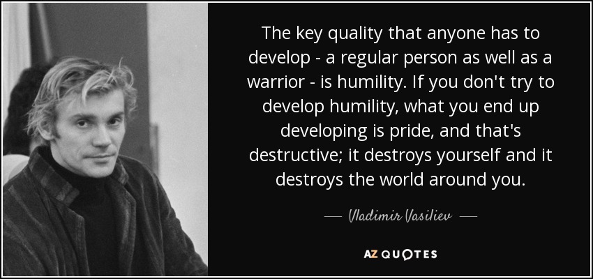 The key quality that anyone has to develop - a regular person as well as a warrior - is humility. If you don't try to develop humility, what you end up developing is pride, and that's destructive; it destroys yourself and it destroys the world around you. - Vladimir Vasiliev