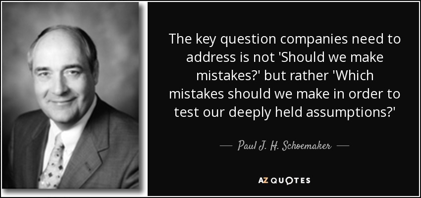 The key question companies need to address is not 'Should we make mistakes?' but rather 'Which mistakes should we make in order to test our deeply held assumptions?' - Paul J. H. Schoemaker
