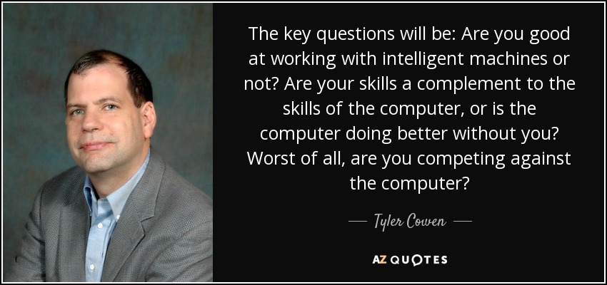 The key questions will be: Are you good at working with intelligent machines or not? Are your skills a complement to the skills of the computer, or is the computer doing better without you? Worst of all, are you competing against the computer? - Tyler Cowen