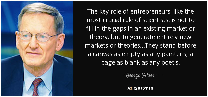 The key role of entrepreneurs, like the most crucial role of scientists, is not to fill in the gaps in an existing market or theory, but to generate entirely new markets or theories. . .They stand before a canvas as empty as any painter's; a page as blank as any poet's. - George Gilder