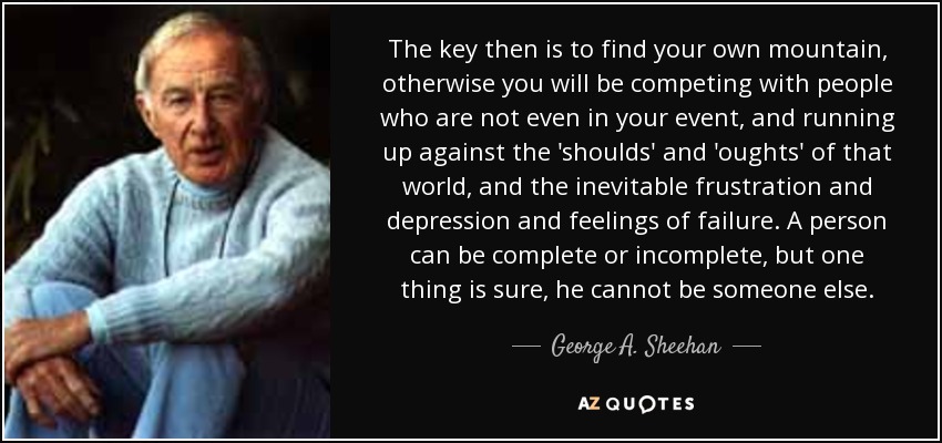 The key then is to find your own mountain, otherwise you will be competing with people who are not even in your event, and running up against the 'shoulds' and 'oughts' of that world, and the inevitable frustration and depression and feelings of failure. A person can be complete or incomplete, but one thing is sure, he cannot be someone else. - George A. Sheehan