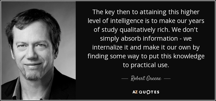 The key then to attaining this higher level of intelligence is to make our years of study qualitatively rich. We don't simply absorb information - we internalize it and make it our own by finding some way to put this knowledge to practical use. - Robert Greene