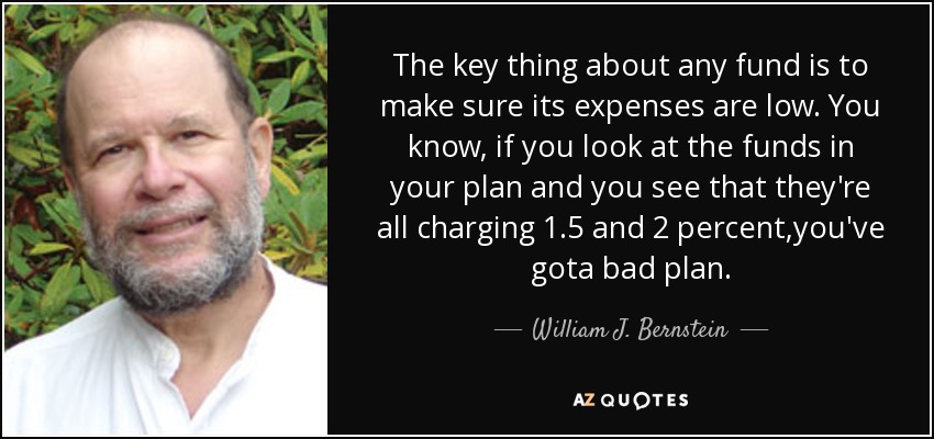 The key thing about any fund is to make sure its expenses are low. You know, if you look at the funds in your plan and you see that they're all charging 1.5 and 2 percent,you've gota bad plan. - William J. Bernstein