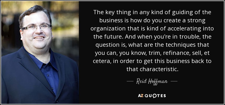 The key thing in any kind of guiding of the business is how do you create a strong organization that is kind of accelerating into the future. And when you're in trouble, the question is, what are the techniques that you can, you know, trim, refinance, sell, et cetera, in order to get this business back to that characteristic. - Reid Hoffman