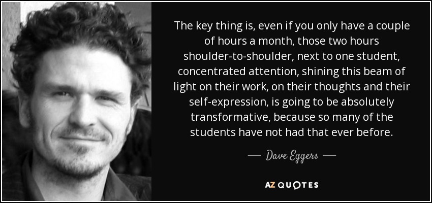 The key thing is, even if you only have a couple of hours a month, those two hours shoulder-to-shoulder, next to one student, concentrated attention, shining this beam of light on their work, on their thoughts and their self-expression, is going to be absolutely transformative, because so many of the students have not had that ever before. - Dave Eggers