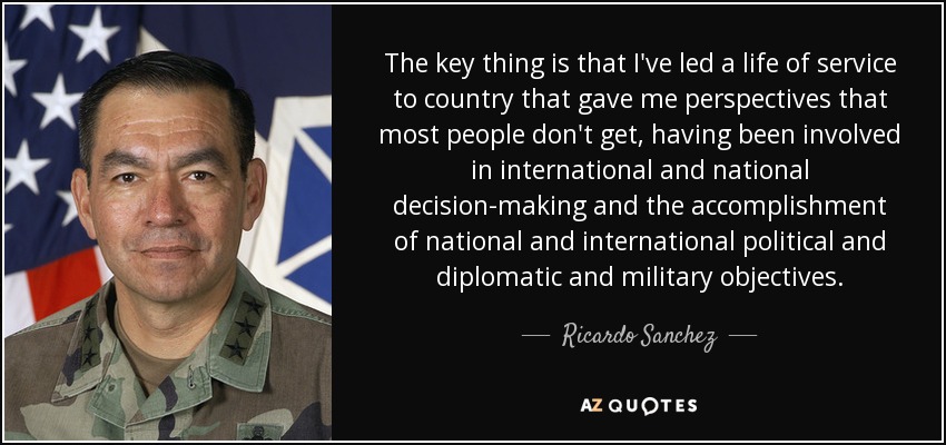 The key thing is that I've led a life of service to country that gave me perspectives that most people don't get, having been involved in international and national decision-making and the accomplishment of national and international political and diplomatic and military objectives. - Ricardo Sanchez