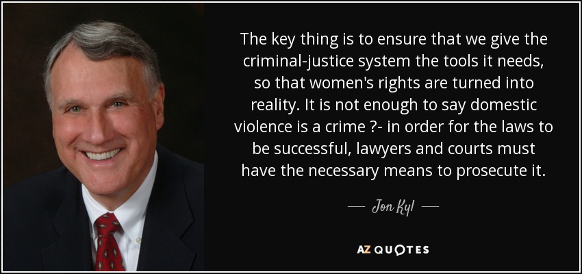 The key thing is to ensure that we give the criminal-justice system the tools it needs, so that women's rights are turned into reality. It is not enough to say domestic violence is a crime ?- in order for the laws to be successful, lawyers and courts must have the necessary means to prosecute it. - Jon Kyl