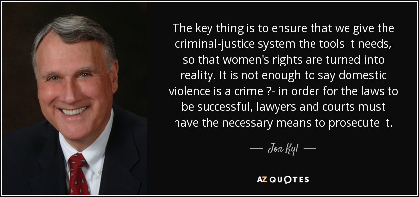 The key thing is to ensure that we give the criminal-justice system the tools it needs, so that women's rights are turned into reality. It is not enough to say domestic violence is a crime ?- in order for the laws to be successful, lawyers and courts must have the necessary means to prosecute it. - Jon Kyl