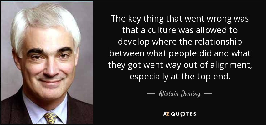 The key thing that went wrong was that a culture was allowed to develop where the relationship between what people did and what they got went way out of alignment, especially at the top end. - Alistair Darling